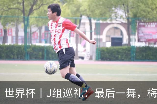 世界杯丨J组巡礼：最后一舞，梅西能带领阿根廷队走多远？