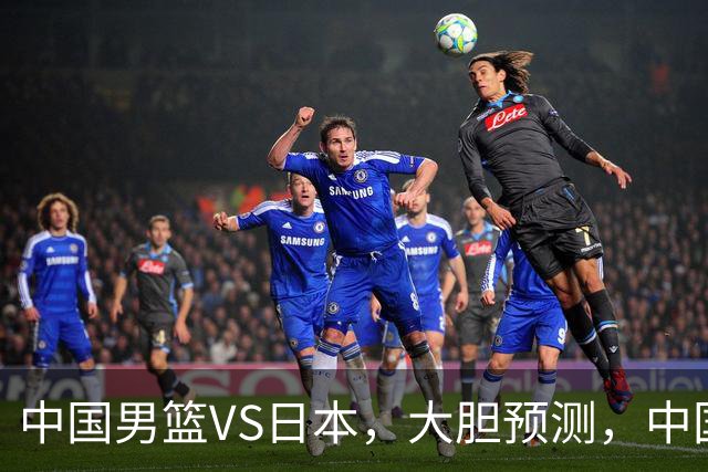 中国男篮VS日本，大胆预测，中国男篮将主场大胜，因为以下这5点