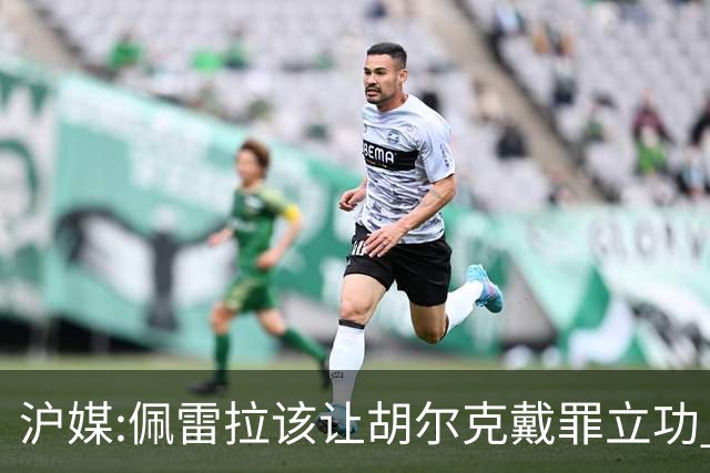 沪媒:佩雷拉该让胡尔克戴罪立功 他是抗日大杀器