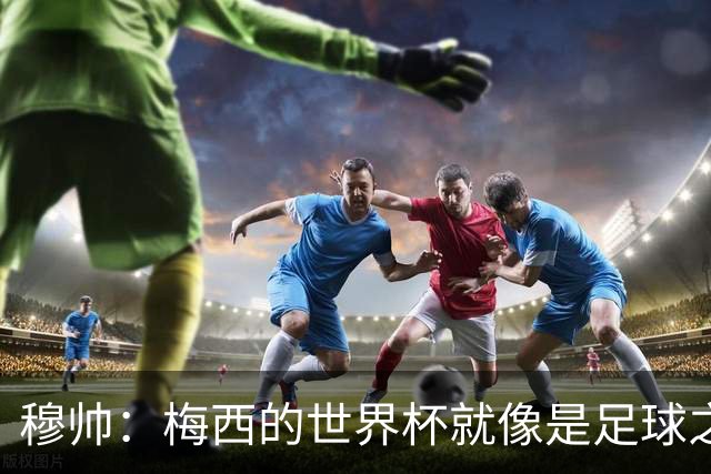 穆帅：梅西的世界杯就像是足球之神在保佑 一种超然力量让他夺冠