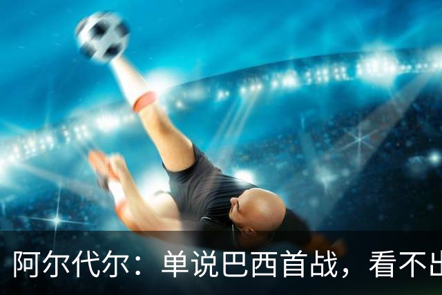 阿尔代尔：单说巴西首战，看不出来安切洛蒂的战术布置和执教作用