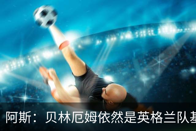 阿斯：贝林厄姆依然是英格兰队基石，但首发位置不像往常稳固