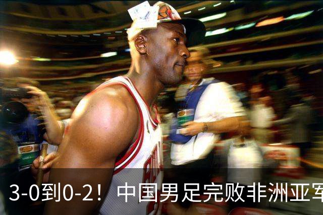 3-0到0-2！中国男足完败非洲亚军 丢掉小组榜首 世界杯出线难度反转